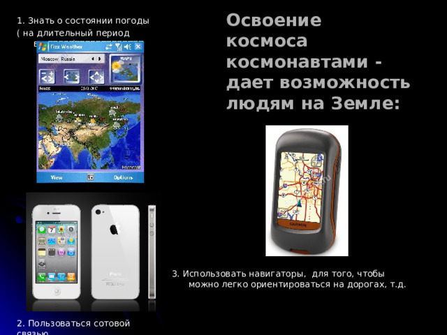 3. Использовать навигаторы, для того, чтобы можно легко ориентироваться на дорогах, т.д. 1. Знать о состоянии погоды ( на длительный период времени). Освоение космоса космонавтами - дает возможность людям на Земле: 2. Пользоваться сотовой связью. 