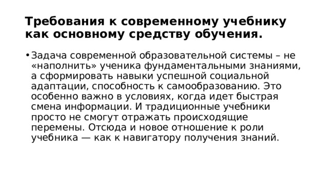 Требования к современному учебнику как основному средству обучения. Задача современной образовательной системы – не «наполнить» ученика фундаментальными знаниями, а сформировать навыки успешной социальной адаптации, способность к самообразованию. Это особенно важно в условиях, когда идет быстрая смена информации. И традиционные учебники просто не смогут отражать происходящие перемены. Отсюда и новое отношение к роли учебника — как к навигатору получения знаний. 