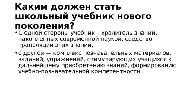 Каким должен стать школьный учебник нового поколения? С одной стороны учебник – хранитель знаний, накопленных современной наукой, средство трансляции этих знаний, с другой — комплекс познавательных материалов, заданий, упражнений, стимулирующих учащихся к дальнейшему приобретению знаний, формированию учебно-познавательной компетентности . 