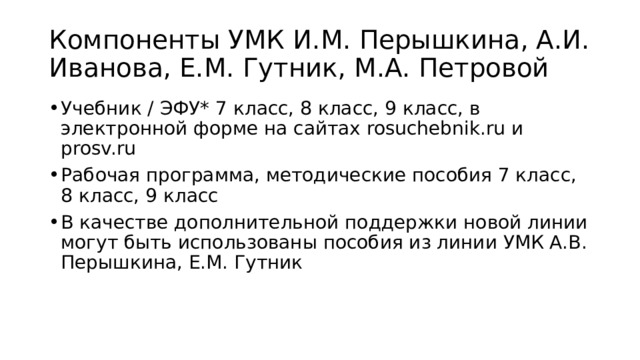 Компоненты УМК И.М. Перышкина, А.И. Иванова, Е.М. Гутник, М.А. Петровой Учебник / ЭФУ* 7 класс, 8 класс, 9 класс, в электронной форме на сайтах rosuchebnik.ru и prosv.ru Рабочая программа, методические пособия 7 класс, 8 класс, 9 класс В качестве дополнительной поддержки новой линии могут быть использованы пособия из линии УМК А.В. Перышкина, Е.М. Гутник 