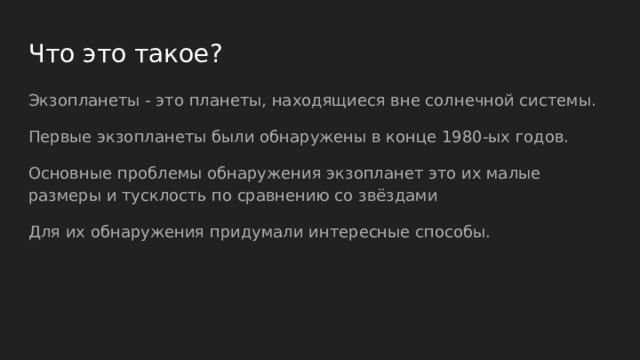 Что это такое? Экзопланеты - это планеты, находящиеся вне солнечной системы. Первые экзопланеты были обнаружены в конце 1980-ых годов. Основные проблемы обнаружения экзопланет это их малые размеры и тусклость по сравнению со звёздами Для их обнаружения придумали интересные способы. 