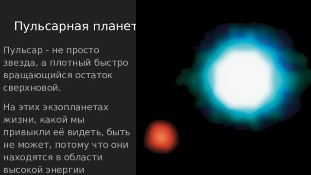 Пульсарная планета Пульсар - не просто звезда, а плотный быстро вращающийся остаток сверхновой. На этих экзопланетах жизни, какой мы привыкли её видеть, быть не может, потому что они находятся в области высокой энергии излучения пульсара. 