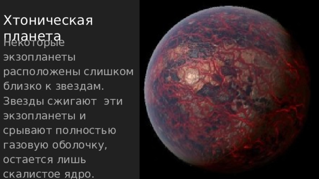 Хтоническая планета Некоторые экзопланеты расположены слишком близко к звездам. Звезды сжигают эти экзопланеты и срывают полностью газовую оболочку, остается лишь скалистое ядро. Скорее всего покрыты лавой. 