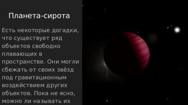 Планета-сирота Есть некоторые догадки, что существует ряд объектов свободно плавающих в пространстве. Они могли сбежать от своих звёзд под гравитационным воздействием других объектов. Пока не ясно, можно ли называть их экзопланетами. 
