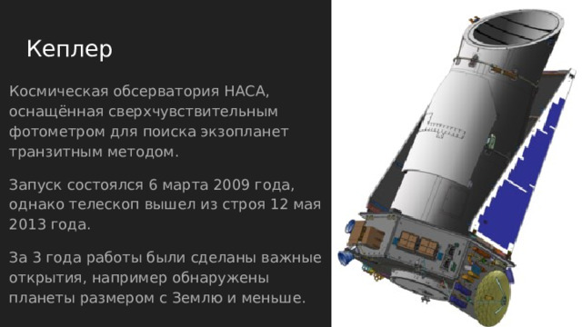 Кеплер   Космическая обсерватория НАСА, оснащённая сверхчувствительным фотометром для поиска экзопланет транзитным методом. Запуск состоялся 6 марта 2009 года, однако телескоп вышел из строя 12 мая 2013 года. За 3 года работы были сделаны важные открытия, например обнаружены планеты размером с Землю и меньше. 