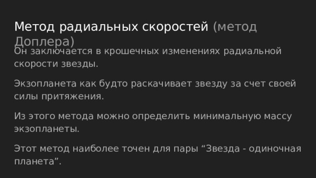 Метод радиальных скоростей (метод Доплера) Он заключается в крошечных изменениях радиальной скорости звезды. Экзопланета как будто раскачивает звезду за счет своей силы притяжения. Из этого метода можно определить минимальную массу экзопланеты. Этот метод наиболее точен для пары “Звезда - одиночная планета”. 