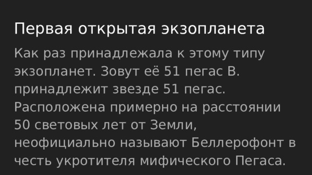 Первая открытая экзопланета Как раз принадлежала к этому типу экзопланет. Зовут её 51 пегас B. принадлежит звезде 51 пегас. Расположена примерно на расстоянии 50 световых лет от Земли, неофициально называют Беллерофонт в честь укротителя мифического Пегаса. 