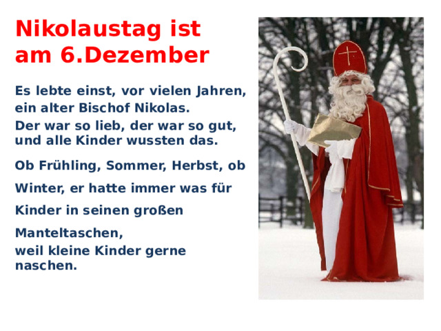 Nikolaustag ist  am 6.Dezember Es lebte einst, vor vielen Jahren, ein alter Bischof Nikolas. Der war so lieb, der war so gut, und alle Kinder wussten das. Ob Frühling, Sommer, Herbst, ob Winter, er hatte immer was für Kinder in seinen großen Manteltaschen, weil kleine Kinder gerne naschen. 