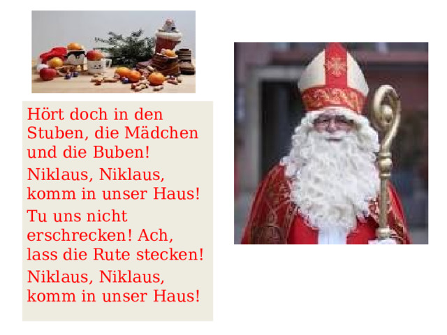  Hört doch in den Stuben, die Mädchen und die Buben! Niklaus, Niklaus, komm in unser Haus! Tu uns nicht erschrecken! Ach, lass die Rute stecken! Niklaus, Niklaus, komm in unser Haus! 
