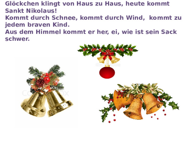 Glöckchen klingt von Haus zu Haus, heute kommt Sankt Nikolaus!   Kommt durch Schnee, kommt durch Wind,  kommt zu jedem braven Kind.  Aus dem Himmel kommt er her, ei, wie ist sein Sack schwer. 