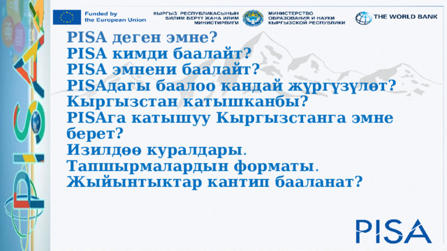 PISA деген эмне?  PISA кимди баалайт?  PISA эмнени баалайт?  PISAдагы баалоо кандай жүргүзүлөт?  Кыргызстан катышканбы?  PISAга катышуу Кыргызстанга эмне берет?   Изилдөө куралдары .  Тапшырмалардын форматы .  Жыйынтыктар кантип бааланат?       