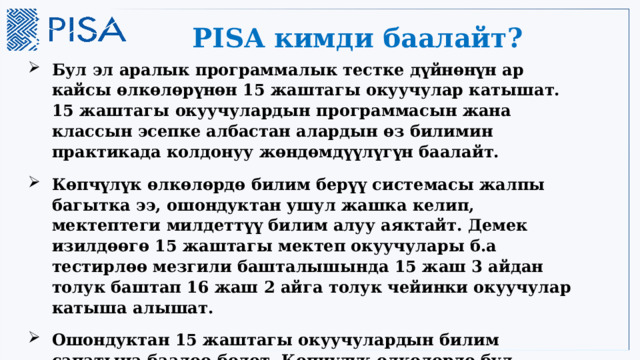 PISA кимди баалайт? Бул эл аралык программалык тестке дүйнөнүн ар кайсы өлкөлөрүнөн 15 жаштагы окуучулар катышат. 15 жаштагы окуучулардын программасын жана классын эсепке албастан алардын өз билимин практикада колдонуу жөндөмдүүлүгүн баалайт. Көпчүлүк өлкөлөрдө билим берүү системасы жалпы багытка ээ, ошондуктан ушул жашка келип, мектептеги милдеттүү билим алуу аяктайт. Демек изилдөөгө 15 жаштагы мектеп окуучулары б.а тестирлөө мезгили башталышында 15 жаш 3 айдан толук баштап 16 жаш 2 айга толук чейинки окуучулар катыша алышат. Ошондуктан 15 жаштагы окуучулардын билим сапатына баалоо болот. Көпчүлүк өлкөлөрдө бул куракка келгенде милдеттүү билим алуу менен аяктайт. 