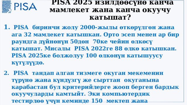  PISA 2025 изилдөөсүнө канча мамлекет жана канча окуучу катышат?  PISA биринчи жолу 2000-жылы өткөрүлгөн жана ага 32 мамлекет катышкан. Орто эсеп менен ар бир раундга дүйнөнүн 50дөн 70ке чейин өлкөсү катышат. Мисалы PISA 2022ге 88 өлкө катышкан. PISA 2025ке болжолуу 100 өлкөнүн катышуусу күтүлүүдө.  PISA тандап алган тизмеге окуган мекеменин түрүнө жана күндүзгү же сырттан окуганына карабастан бул критерийлерге жооп берген бардык окуучуларды камтыйт. Эки компьютердик тестирлөө үчүн кеминде 150 мектеп жана катышкан мектептерден 6300 окуучу бааланганга тандалат. Ар бир мектеп минималдуу алгылыктуу үлгү өлчөмү бир мектепте 25 окуучуну түзөт. 