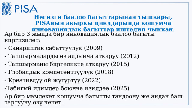 Негизги баалоо багыттарынан тышкары, PISAнын акыркы циклдарында кошумча инновациялык багыттар иштелип чыккан . Ар бир 3 жылда бир инновациялык баалоо багыты киргизилет: - Санариптик сабаттуулук (2009) - Тапшырмаларды өз алдынча аткаруу (2012) - Тапшырманы биргеликте аткаруу (2015) - Глобалдык компетенттүүлүк (2018) - Креативдүү ой жүгүртүү (2022). -Табигый илимдер боюнча изилдөө (2025) Ар бир мамлекет кошумча багытты тандоону же андан баш тартууну өзү чечет. 