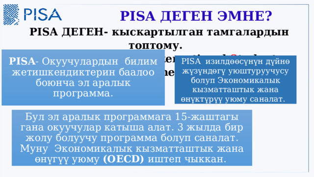  PISA ДЕГЕН ЭМНЕ?  PISA ДЕГЕН- кыскартылган тамгалардын топтому.   ( P rogramme for I nternational S tudent A ssessment). PISA - Окуучулардын билим жетишкендиктерин баалоо боюнча эл аралык программа. PISA изилдөөсүнүн дүйнө жүзүндөгү уюштуруучусу болуп Экономикалык кызматташтык жана өнүктүрүү уюму саналат. Бул эл аралык программага 15-жаштагы гана окуучулар катыша алат. 3 жылда бир жолу болуучу программа болуп саналат. Муну Экономикалык кызматташтык жана өнүгүү уюму (ОЕСD) иштеп чыккан. 