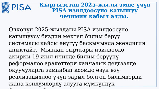 Кыргызстан 2025-жылы эмне үчүн PISA изилдөөсүнө катышуу чечимин кабыл алды. Өлкөнүн 2025-жылдагы PISA изилдөөсүнө катышуусу биздин мектеп билим берүү системасы кайсы өнүгүү баскычында экендигин аныктайт. Мындан сырткары изилдөөдө акыркы 19 жыл ичинде билим берүүнү реформалоо аракеттери канчалык деңгээлде окуучуларга заманбап коомдо өзүн өзү реализациялоо үчүн зарыл болгон билимдерди жана көндүмдөрдү алууга мүмкүндүк бергендиги бааланат. 