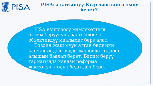 PISAга катышуу Кыргызстанга эмне берет?   PISA изилдөөcү мамлекеттеги билим берүүнүн абалы боюнча объективдүү маалымат бере алат.  Биздин жаш муун алган билимин канчалык деңгээлде жашоодо колдоно алышын баалап берет. Билим берүү тармагында кандай реформа жасоонун жолун белгилеп берет. 