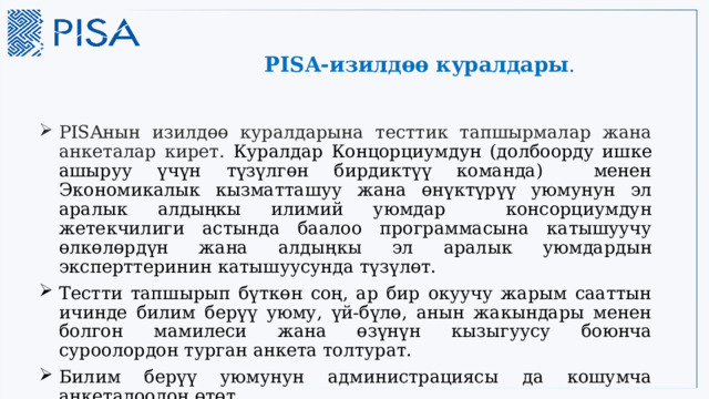 PISA-изилдөө куралдары . PISAнын изилдөө куралдарына тесттик тапшырмалар жана анкеталар кирет.  Куралдар Концорциумдун (долбоорду ишке ашыруу үчүн түзүлгөн бирдиктүү команда) менен Экономикалык кызматташуу жана өнүктүрүү уюмунун эл аралык алдыңкы илимий уюмдар консорциумдун жетекчилиги астында баалоо программасына катышуучу өлкөлөрдүн жана алдыңкы эл аралык уюмдардын эксперттеринин катышуусунда түзүлөт. Тестти тапшырып бүткөн соң, ар бир окуучу жарым сааттын ичинде билим берүү уюму, үй-бүлө, анын жакындары менен болгон мамилеси жана өзүнүн кызыгуусу боюнча суроолордон турган анкета толтурат. Билим берүү уюмунун администрациясы да кошумча анкеталоодон өтөт. 