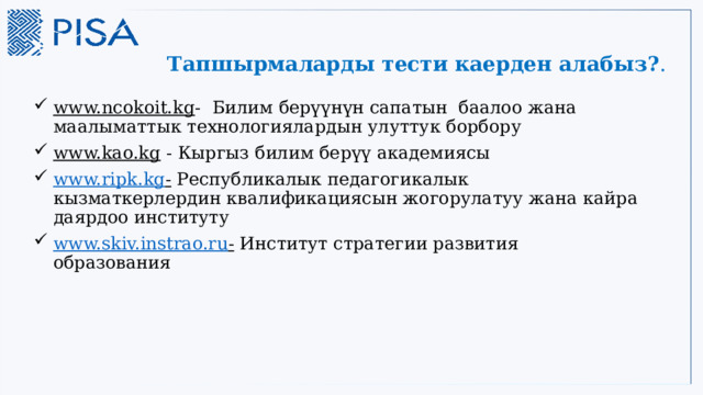 Тапшырмаларды тести каерден алабыз? . www.ncokoit.kg - Билим берүүнүн сапатын баалоо жана маалыматтык технологиялардын улуттук борбору www.kao.kg - Кыргыз билим берүү академиясы www.ripk.kg - Республикалык педагогикалык кызматкерлердин квалификациясын жогорулатуу жана кайра даярдоо институту www.skiv.instrao.ru - Институт стратегии развития образования 17 
