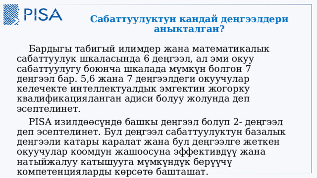 Сабаттуулуктун кандай деңгээлдери аныкталган?  Бардыгы табигый илимдер жана математикалык сабаттуулук шкаласында 6 деңгээл, ал эми окуу сабаттуулугу боюнча шкалада мүмкүн болгон 7 деңгээл бар. 5,6 жана 7 деңгээлдеги окуучулар келечекте интеллектуалдык эмгектин жогорку квалификацияланган адиси болуу жолунда деп эсептелинет.  PISA изилдөөсүндө башкы деңгээл болуп 2- деңгээл деп эсептелинет. Бул деңгээл сабаттуулуктун базалык деңгээли катары каралат жана бул деңгээлге жеткен окуучулар коомдун жашоосуна эффективдүү жана натыйжалуу катышууга мүмкүндүк берүүчү компетенцияларды көрсөтө башташат. 