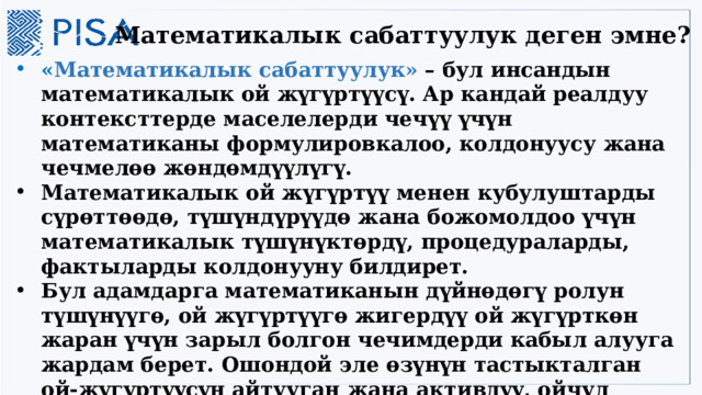 Математикалык сабаттуулук деген эмне? « Математикалык сабаттуулук» – бул инсандын математикалык ой жүгүртүүсү. Ар кандай реалдуу контексттерде маселелерди чечүү үчүн математиканы формулировкалоо, колдонуусу жана чечмелөө жөндөмдүүлүгү. Математикалык ой жүгүртүү менен кубулуштарды сүрөттөөдө, түшүндүрүүдө жана божомолдоо үчүн математикалык түшүнүктөрдү, процедураларды, фактыларды колдонууну билдирет. Бул адамдарга математиканын дүйнөдөгү ролун түшүнүүгө, ой жүгүртүүгө жигердүү ой жүгүрткөн жаран үчүн зарыл болгон чечимдерди кабыл алууга жардам берет. Ошондой эле өзүнүн тастыкталган ой-жүгүртүүсүн айтууган жана активдүү, ойчул жаран катары чечим кабыл алууга жардам берет . 