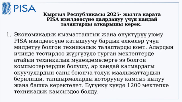 Кыргыз Республикасы 2025- жылга карата PISA изилдөөсүнө даярдануу үчүн кандай талаптарды аткарышы керек. Экономикалык кызматташтык жана өнүктүрүү уюму PISA изилдөөсүнө катышуучу бардык өлкөлөр үчүн милдетүү болгон техникалык талаптарды коет. Алардын ичинде тестирлөө жүргүзүлө турган мектептерде атайын техникалык мүнөздөмөлөргө ээ болгон компьютерлердин болушу, ар кандай катмардагы окуучулардын саны боюнча толук маалыматтардын берилиши, тапшырмаларды которууну камсыз кылуу жана башка керектелет. Бүгүнкү күндө 1200 мектепке техникалык камсыздоо болду.  3 