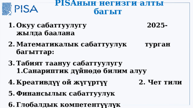 PISAнын негизги алты багыт Окуу сабаттуулугу 2025-жылда баалана Математикалык сабаттуулук турган багыттар: Табият таануу сабаттуулугу 1.Санариптик дүйнөдө билим алуу Креативдүү ой жүгүртүү 2. Чет тили Финансылык сабаттуулук Глобалдык компетентүүлүк 3 