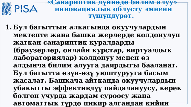 «Санариптик дүйнөдө билим алуу» инновациялык облусту эмнени түшүндүрөт. Бул багыттын алкагында окуучулардын мектепте жана башка жерлерде колдонулуп жаткан санариптик куралдарды (браузерлер, онлайн курстар, виртуалдык лабораториялар) колдонуу менен өз алдынча билим алууга даярдыгы бааланат. Бул багытта өзүн-өзү уюштурууга басым жасалат. Башкача айтканда окуучулардын убакытты эффективдүү пайдалануусу, керек болгон учурда жардам суроосу жана автоматтык түрдө пикир алгандан кийин ишти оңдоп жасоосу бааланат. 3 