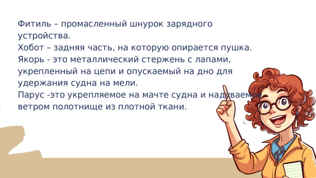 Фитиль – промасленный шнурок зарядного устройства. Хобот – задняя часть, на которую опирается пушка. Якорь - это металлический стержень с лапами, укрепленный на цепи и опускаемый на дно для удержания судна на мели. Парус -это укрепляемое на мачте судна и надуваемое ветром полотнище из плотной ткани. 