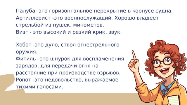 Палуба- это горизонтальное перекрытие в корпусе судна. Артиллерист -это военнослужащий. Хорошо владеет стрельбой из пушек, минометов. Визг - это высокий и резкий крик, звук. Хобот -это дуло, ствол огнестрельного оружия. Фитиль –это шнурок для воспламенения зарядов, для передачи огня на расстояние при производстве взрывов. Ропот -это недовольство, выражаемое тихими голосами. 