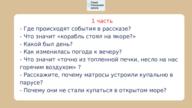 1 часть - Где происходят события в рассказе? - Что значит «корабль стоял на якоре?» - Какой был день? - Как изменилась погода к вечеру? - Что значит «точно из топленной печки, несло на нас горячим воздухом» ? - Расскажите, почему матросы устроили купальню в парусе? - Почему они не стали купаться в открытом море? 