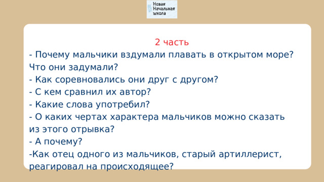  2 часть - Почему мальчики вздумали плавать в открытом море? Что они задумали? - Как соревновались они друг с другом? - С кем сравнил их автор? - Какие слова употребил? - О каких чертах характера мальчиков можно сказать из этого отрывка? - А почему? -Как отец одного из мальчиков, старый артиллерист, реагировал на происходящее? 