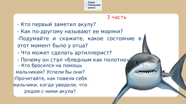  3 часть - Кто первый заметил акулу? - Как по-другому называют ее моряки? -Подумайте и скажите, какое состояние в этот момент было у отца? - Что может сделать артиллерист? - Почему он стал «бледным как полотно»? - Кто бросился на помощь мальчикам? Успели бы они? -Прочитайте, как повели себя мальчики, когда увидели, что рядом с ними акула? 