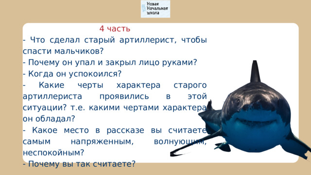 4 часть - Что сделал старый артиллерист, чтобы спасти мальчиков? - Почему он упал и закрыл лицо руками? - Когда он успокоился? - Какие черты характера старого артиллериста проявились в этой ситуации? т.е. какими чертами характера он обладал? - Какое место в рассказе вы считаете самым напряженным, волнующим, неспокойным? - Почему вы так считаете? 