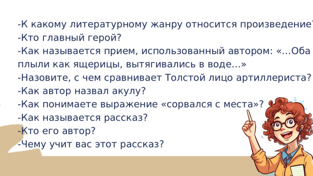 -К какому литературному жанру относится произведение? -Кто главный герой? -Как называется прием, использованный автором: «…Оба плыли как ящерицы, вытягивались в воде…» -Назовите, с чем сравнивает Толстой лицо артиллериста? -Как автор назвал акулу? -Как понимаете выражение «сорвался с места»? -Как называется рассказ? -Кто его автор? -Чему учит вас этот рассказ? 