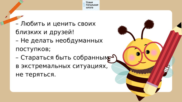 – Любить и ценить своих близких и друзей! – Не делать необдуманных поступков; – Стараться быть собранным в экстремальных ситуациях, не теряться. 