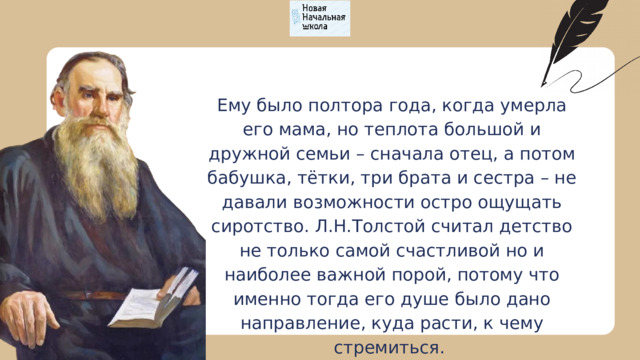 Ему было полтора года, когда умерла его мама, но теплота большой и дружной семьи – сначала отец, а потом бабушка, тётки, три брата и сестра – не давали возможности остро ощущать сиротство. Л.Н.Толстой считал детство не только самой счастливой но и наиболее важной порой, потому что именно тогда его душе было дано направление, куда расти, к чему стремиться. 