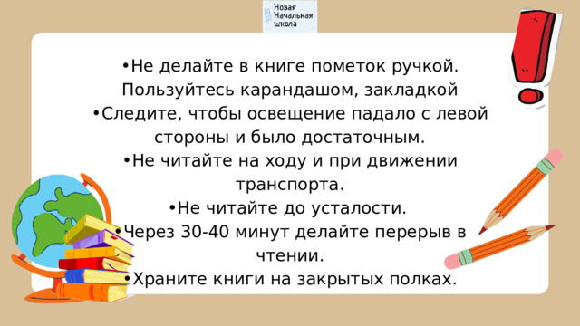 • Не делайте в книге пометок ручкой. Пользуйтесь карандашом, закладкой • Следите, чтобы освещение падало с левой стороны и было достаточным. • Не читайте на ходу и при движении транспорта. • Не читайте до усталости. • Через 30-40 минут делайте перерыв в чтении. • Храните книги на закрытых полках. 