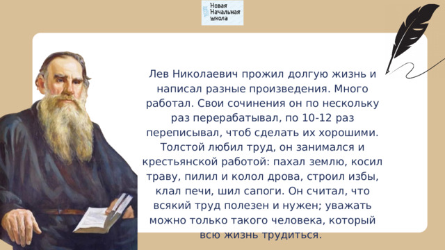 Лев Николаевич прожил долгую жизнь и написал разные произведения. Много работал. Свои сочинения он по нескольку раз перерабатывал, по 10-12 раз переписывал, чтоб сделать их хорошими. Толстой любил труд, он занимался и крестьянской работой: пахал землю, косил траву, пилил и колол дрова, строил избы, клал печи, шил сапоги. Он считал, что всякий труд полезен и нужен; уважать можно только такого человека, который всю жизнь трудиться. 