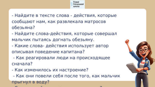 - Найдите в тексте слова - действия, которые сообщают нам, как развлекала матросов обезьяна? - Найдите слова-действия, которые совершал мальчик пытаясь догнать обезьяну. - Какие слова- действия использует автор описывая поведение капитана?  - Как реагировали люди на происходящее сначала? - Как изменилось их настроение?  - Как они повели себя после того, как мальчик прыгнул в воду? - Слова какой части речи вы называли? 