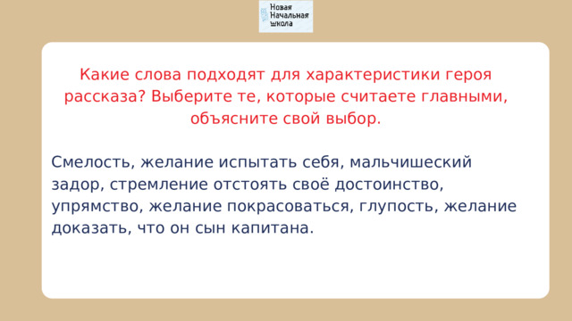 Какие слова подходят для характеристики героя рассказа? Выберите те, которые считаете главными, объясните свой выбор. Смелость, желание испытать себя, мальчишеский задор, стремление отстоять своё достоинство, упрямство, желание покрасоваться, глупость, желание доказать, что он сын капитана. 