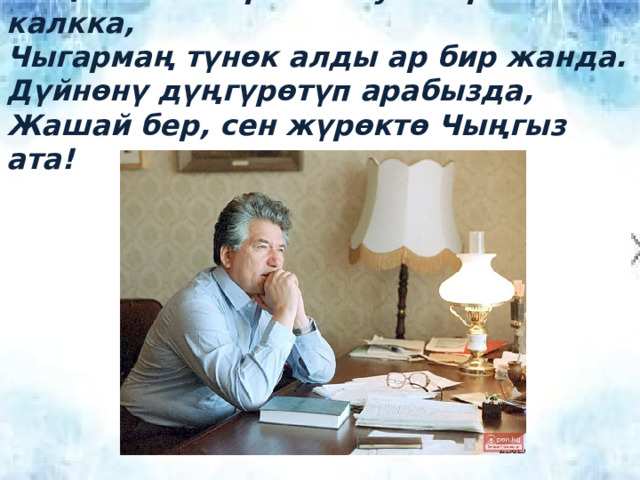 Чыңгыз ага тирек болуп кыргыз калкка, Чыгармаң түнөк алды ар бир жанда. Дүйнөнү дүңгүрөтүп арабызда, Жашай бер, сен жүрөктө Чыңгыз ата! 