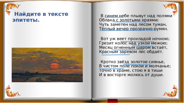  В синем небе плывут над полями  Облака с золотыми краями;  Чуть заметен над лесом туман,  Тёплый вечер прозрачно-румян.    Вот уж веет прохладой ночною;  Грезит колос над узкой межою;  Месяц огненным шаром встаёт,  Красным заревом лес обдаёт.    Кротко звёзд золотое сиянье,  В чистом поле покой и молчанье;  Точно в храме, стою я в тиши  И в восторге молюсь от души.  Найдите в тексте эпитеты. 