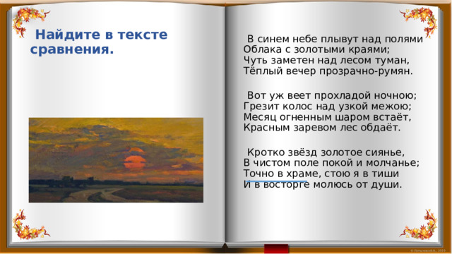  В синем небе плывут над полями  Облака с золотыми краями;  Чуть заметен над лесом туман,  Тёплый вечер прозрачно-румян.    Вот уж веет прохладой ночною;  Грезит колос над узкой межою;  Месяц огненным шаром встаёт,  Красным заревом лес обдаёт.    Кротко звёзд золотое сиянье,  В чистом поле покой и молчанье;  Точно в храме, стою я в тиши  И в восторге молюсь от души.  Найдите в тексте сравнения. 