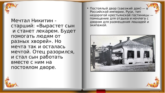 Постоялый двор (заезжий дом) — в Российской империи, Руси, тип недорогой крестьянской гостиницы — помещение для отдыха и ночлега с двором для размещения лошадей и экипажей. Мечтал Никитин - старший: «Вырастет сын и станет лекарем. Будет помогать людям от разных хворей». Но мечта так и осталась мечтой. Отец разорился, и стал сын работать вместе с ним на постоялом дворе. 