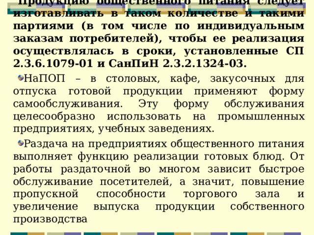 Продукцию общественного питания следует изготавливать в таком количестве и такими партиями (в том числе по индивидуальным заказам потребителей), чтобы ее реализация осуществлялась в сроки, установленные СП 2.3.6.1079-01 и СанПиН 2.3.2.1324-03. НаПОП – в столовых, кафе, закусочных для отпуска готовой продукции применяют форму самообслуживания. Эту форму обслуживания целесообразно использовать на промышленных предприятиях, учебных заведениях. Раздача на предприятиях общественного питания выполняет функцию реализации готовых блюд. От работы раздаточной во многом зависит быстрое обслуживание посетителей, а значит, повышение пропускной способности торгового зала и увеличение выпуска продукции собственного производства  