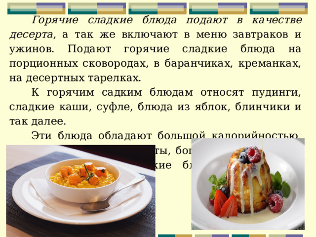 Горячие сладкие блюда подают в качестве десерта , а так же включают в меню завтраков и ужинов. Подают горячие сладкие блюда на порционных сковородах, в баранчиках, креманках, на десертных тарелках. К горячим садким блюдам относят пудинги, сладкие каши, суфле, блюда из яблок, блинчики и так далее. Эти блюда обладают большой калорийностью, так как содержат продукты, богатые углеводами и жирами. Горячие сладкие блюда подают при температуре 50-55С.  . 