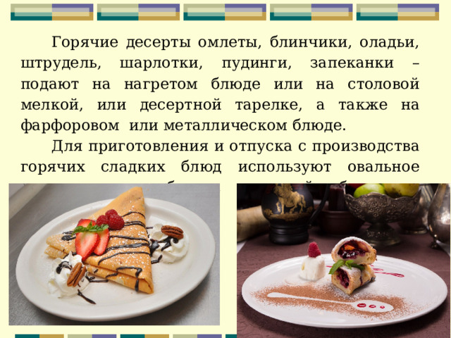 Горячие десерты омлеты, блинчики, оладьи, штрудель, шарлотки, пудинги, запеканки – подают на нагретом блюде или на столовой мелкой, или десертной тарелке, а также на фарфоровом или металлическом блюде. Для приготовления и отпуска с производства горячих сладких блюд используют овальное металлическое блюдо, круглый баранчик, порционную сковороду 