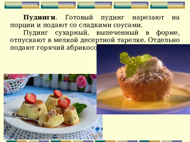  Пудинги . Готовый пудинг нарезают на порции и подают со сладкими соусами. Пудинг сухарный, выпеченный в форме, отпускают в мелкой десертной тарелке. Отдельно подают горячий абрикосовый соус. 