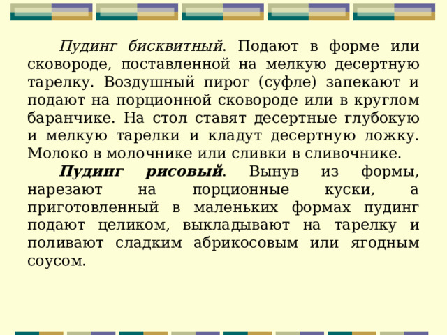 Пудинг бисквитный . Подают в форме или сковороде, поставленной на мелкую десертную тарелку. Воздушный пирог (суфле) запекают и подают на порционной сковороде или в круглом баранчике. На стол ставят десертные глубокую и мелкую тарелки и кладут десертную ложку. Молоко в молочнике или сливки в сливочнике. Пудинг рисовый . Вынув из формы, нарезают на порционные куски, а приготовленный в маленьких формах пудинг подают целиком, выкладывают на тарелку и поливают сладким абрикосовым или ягодным соусом. 
